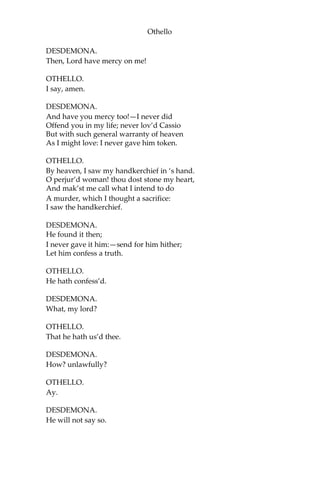 Othello
DESDEMONA.
Then, Lord have mercy on me!
OTHELLO.
I say, amen.
DESDEMONA.
And have you mercy too!—I never did
Offend you in my life; never lov’d Cassio
But with such general warranty of heaven
As I might love: I never gave him token.
OTHELLO.
By heaven, I saw my handkerchief in ‘s hand.
O perjur’d woman! thou dost stone my heart,
And mak’st me call what I intend to do
A murder, which I thought a sacrifice:
I saw the handkerchief.
DESDEMONA.
He found it then;
I never gave it him:—send for him hither;
Let him confess a truth.
OTHELLO.
He hath confess’d.
DESDEMONA.
What, my lord?
OTHELLO.
That he hath us’d thee.
DESDEMONA.
How? unlawfully?
OTHELLO.
Ay.
DESDEMONA.
He will not say so.
 