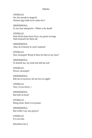 Othello
OTHELLO.
No, his mouth is stopp’d;
Honest Iago hath ta’en order for’t.
DESDEMONA.
O, my fear interprets!—What, is he dead?
OTHELLO.
Had all his hairs been lives, my great revenge
Had stomach for them all.
DESDEMONA.
Alas, he is betray’d, and I undone!
OTHELLO.
Out, strumpet! Weep’st thou for him to my face?
DESDEMONA.
O, banish me, my lord, but kill me not!
OTHELLO.
Down, strumpet!
DESDEMONA.
Kill me to-morrow; let me live to-night!
OTHELLO.
Nay, if you strive,—
DESDEMONA.
But half an hour!
OTHELLO.
Being done, there is no pause.
DESDEMONA.
But while I say one prayer!
OTHELLO.
It is too late.
[Smothers her.]
 