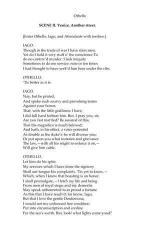 Othello
SCENE II. Venice. Another street.
[Enter Othello, Iago, and Attendants with torches.]
IAGO.
Though in the trade of war I have slain men,
Yet do I hold it very stuff o’ the conscience To
do no contriv’d murder: I lack iniquity
Sometimes to do me service: nine or ten times
I had thought to have yerk’d him here under the ribs.
OTHELLO.
‘Tis better as it is.
IAGO.
Nay, but he prated,
And spoke such scurvy and provoking terms
Against your honor,
That, with the little godliness I have,
I did full hard forbear him. But, I pray you, sir,
Are you fast married? Be assured of this,
That the magnifico is much beloved;
And hath, in his effect, a voice potential
As double as the duke’s: he will divorce you;
Or put upon you what restraint and grievance
The law,—with all his might to enforce it on,—
Will give him cable.
OTHELLO.
Let him do his spite:
My services which I have done the signiory
Shall out-tongue his complaints. ‘Tis yet to know,—
Which, when I know that boasting is an honor,
I shall promulgate,—I fetch my life and being
From men of royal siege; and my demerits
May speak unbonneted to as proud a fortune
As this that I have reach’d: for know, Iago,
But that I love the gentle Desdemona,
I would not my unhoused free condition
Put into circumscription and confine
For the sea’s worth. But, look! what lights come yond?
 