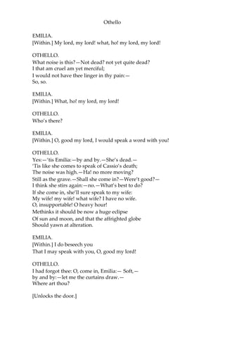 Othello
EMILIA.
[Within.] My lord, my lord! what, ho! my lord, my lord!
OTHELLO.
What noise is this?—Not dead? not yet quite dead?
I that am cruel am yet merciful;
I would not have thee linger in thy pain:—
So, so.
EMILIA.
[Within.] What, ho! my lord, my lord!
OTHELLO.
Who’s there?
EMILIA.
[Within.] O, good my lord, I would speak a word with you!
OTHELLO.
Yes:—‘tis Emilia:—by and by.—She’s dead.—
‘Tis like she comes to speak of Cassio’s death;
The noise was high.—Ha! no more moving?
Still as the grave.—Shall she come in?—Were’t good?—
I think she stirs again:—no.—What’s best to do?
If she come in, she’ll sure speak to my wife:
My wife! my wife! what wife? I have no wife.
O, insupportable! O heavy hour!
Methinks it should be now a huge eclipse
Of sun and moon, and that the affrighted globe
Should yawn at alteration.
EMILIA.
[Within.] I do beseech you
That I may speak with you, O, good my lord!
OTHELLO.
I had forgot thee: O, come in, Emilia:— Soft,—
by and by:—let me the curtains draw.—
Where art thou?
[Unlocks the door.]
 