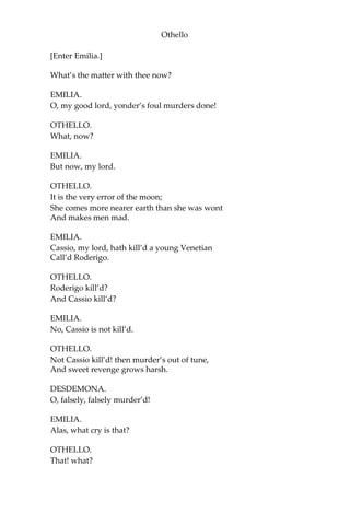 Othello
[Enter Emilia.]
What’s the matter with thee now?
EMILIA.
O, my good lord, yonder’s foul murders done!
OTHELLO.
What, now?
EMILIA.
But now, my lord.
OTHELLO.
It is the very error of the moon;
She comes more nearer earth than she was wont
And makes men mad.
EMILIA.
Cassio, my lord, hath kill’d a young Venetian
Call’d Roderigo.
OTHELLO.
Roderigo kill’d?
And Cassio kill’d?
EMILIA.
No, Cassio is not kill’d.
OTHELLO.
Not Cassio kill’d! then murder’s out of tune,
And sweet revenge grows harsh.
DESDEMONA.
O, falsely, falsely murder’d!
EMILIA.
Alas, what cry is that?
OTHELLO.
That! what?
 