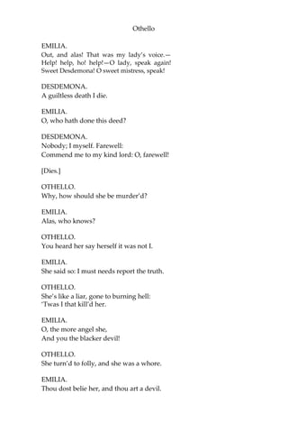 Othello
EMILIA.
Out, and alas! That was my lady’s voice.—
Help! help, ho! help!—O lady, speak again!
Sweet Desdemona! O sweet mistress, speak!
DESDEMONA.
A guiltless death I die.
EMILIA.
O, who hath done this deed?
DESDEMONA.
Nobody; I myself. Farewell:
Commend me to my kind lord: O, farewell!
[Dies.]
OTHELLO.
Why, how should she be murder’d?
EMILIA.
Alas, who knows?
OTHELLO.
You heard her say herself it was not I.
EMILIA.
She said so: I must needs report the truth.
OTHELLO.
She’s like a liar, gone to burning hell:
‘Twas I that kill’d her.
EMILIA.
O, the more angel she,
And you the blacker devil!
OTHELLO.
She turn’d to folly, and she was a whore.
EMILIA.
Thou dost belie her, and thou art a devil.
 
