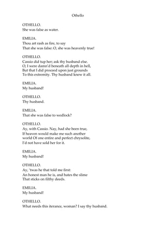 Othello
OTHELLO.
She was false as water.
EMILIA.
Thou art rash as fire, to say
That she was false: O, she was heavenly true!
OTHELLO.
Cassio did tup her; ask thy husband else.
O, I were damn’d beneath all depth in hell,
But that I did proceed upon just grounds
To this extremity. Thy husband knew it all.
EMILIA.
My husband!
OTHELLO.
Thy husband.
EMILIA.
That she was false to wedlock?
OTHELLO.
Ay, with Cassio. Nay, had she been true,
If heaven would make me such another
world Of one entire and perfect chrysolite,
I’d not have sold her for it.
EMILIA.
My husband!
OTHELLO.
Ay, ‘twas he that told me first:
An honest man he is, and hates the slime
That sticks on filthy deeds.
EMILIA.
My husband!
OTHELLO.
What needs this iterance, woman? I say thy husband.
 