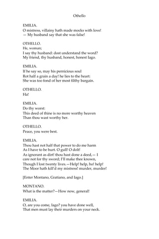 Othello
EMILIA.
O mistress, villainy hath made mocks with love!
— My husband say that she was false!
OTHELLO.
He, woman;
I say thy husband: dost understand the word?
My friend, thy husband, honest, honest Iago.
EMILIA.
If he say so, may his pernicious soul
Rot half a grain a day! he lies to the heart:
She was too fond of her most filthy bargain.
OTHELLO.
Ha!
EMILIA.
Do thy worst:
This deed of thine is no more worthy heaven
Than thou wast worthy her.
OTHELLO.
Peace, you were best.
EMILIA.
Thou hast not half that power to do me harm
As I have to be hurt. O gull! O dolt!
As ignorant as dirt! thou hast done a deed,— I
care not for thy sword; I’ll make thee known,
Though I lost twenty lives.—Help! help, ho! help!
The Moor hath kill’d my mistress! murder, murder!
[Enter Montano, Gratiano, and Iago.]
MONTANO.
What is the matter?—How now, general!
EMILIA.
O, are you come, Iago? you have done well,
That men must lay their murders on your neck.
 