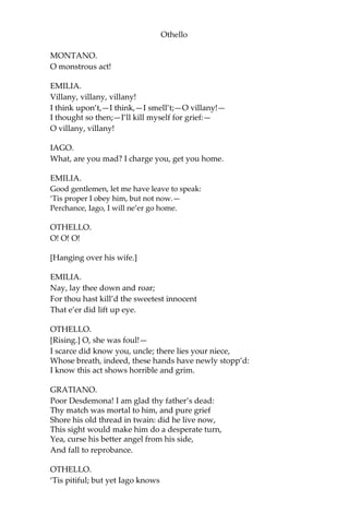 Othello
MONTANO.
O monstrous act!
EMILIA.
Villany, villany, villany!
I think upon’t,—I think,—I smell’t;—O villany!—
I thought so then;—I’ll kill myself for grief:—
O villany, villany!
IAGO.
What, are you mad? I charge you, get you home.
EMILIA.
Good gentlemen, let me have leave to speak:
‘Tis proper I obey him, but not now.—
Perchance, Iago, I will ne’er go home.
OTHELLO.
O! O! O!
[Hanging over his wife.]
EMILIA.
Nay, lay thee down and roar;
For thou hast kill’d the sweetest innocent
That e’er did lift up eye.
OTHELLO.
[Rising.] O, she was foul!—
I scarce did know you, uncle; there lies your niece,
Whose breath, indeed, these hands have newly stopp’d:
I know this act shows horrible and grim.
GRATIANO.
Poor Desdemona! I am glad thy father’s dead:
Thy match was mortal to him, and pure grief
Shore his old thread in twain: did he live now,
This sight would make him do a desperate turn,
Yea, curse his better angel from his side,
And fall to reprobance.
OTHELLO.
‘Tis pitiful; but yet Iago knows
 