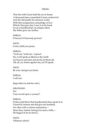 Othello
That she with Cassio hath the act of shame
A thousand times committed; Cassio confess’d it:
And she did gratify his amorous works
With that recognizance and pledge of love
Which I first gave her; I saw it in his hand:
It was a handkerchief, an antique token
My father gave my mother.
EMILIA.
O heaven! O heavenly powers!
IAGO.
Come, hold your peace.
EMILIA.
‘Twill out, ‘twill out:—I peace!
No, I will speak as liberal as the north:
Let heaven and men and devils, let them all,
All, all, cry shame against me, yet I’ll speak.
IAGO.
Be wise, and get you home.
EMILIA.
I will not.
[Iago offers to stab his wife.]
GRATIANO.
Fie!
Your sword upon a woman?
EMILIA.
O thou dull Moor! that handkerchief thou speak’st of
I found by fortune and did give my husband;
For often with a solemn earnestness,—
More than, indeed, belong’d to such a trifle,—
He begg’d of me to steal it.
IAGO.
Villanous whore!
 