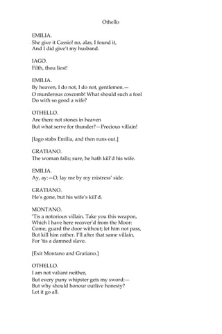 Othello
EMILIA.
She give it Cassio! no, alas, I found it,
And I did give’t my husband.
IAGO.
Filth, thou liest!
EMILIA.
By heaven, I do not, I do not, gentlemen.—
O murderous coxcomb! What should such a fool
Do with so good a wife?
OTHELLO.
Are there not stones in heaven
But what serve for thunder?—Precious villain!
[Iago stabs Emilia, and then runs out.]
GRATIANO.
The woman falls; sure, he hath kill’d his wife.
EMILIA.
Ay, ay:—O, lay me by my mistress’ side.
GRATIANO.
He’s gone, but his wife’s kill’d.
MONTANO.
‘Tis a notorious villain. Take you this weapon,
Which I have here recover’d from the Moor:
Come, guard the door without; let him not pass,
But kill him rather. I’ll after that same villain,
For ‘tis a damned slave.
[Exit Montano and Gratiano.]
OTHELLO.
I am not valiant neither,
But every puny whipster gets my sword:—
But why should honour outlive honesty?
Let it go all.
 