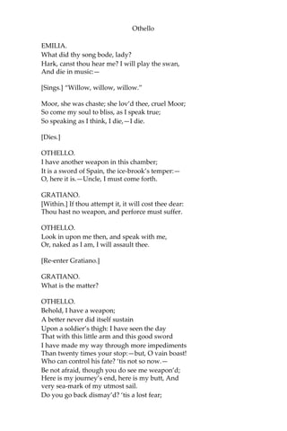 Othello
EMILIA.
What did thy song bode, lady?
Hark, canst thou hear me? I will play the swan,
And die in music:—
[Sings.] “Willow, willow, willow.”
Moor, she was chaste; she lov’d thee, cruel Moor;
So come my soul to bliss, as I speak true;
So speaking as I think, I die,—I die.
[Dies.]
OTHELLO.
I have another weapon in this chamber;
It is a sword of Spain, the ice-brook’s temper:—
O, here it is.—Uncle, I must come forth.
GRATIANO.
[Within.] If thou attempt it, it will cost thee dear:
Thou hast no weapon, and perforce must suffer.
OTHELLO.
Look in upon me then, and speak with me,
Or, naked as I am, I will assault thee.
[Re-enter Gratiano.]
GRATIANO.
What is the matter?
OTHELLO.
Behold, I have a weapon;
A better never did itself sustain
Upon a soldier’s thigh: I have seen the day
That with this little arm and this good sword
I have made my way through more impediments
Than twenty times your stop:—but, O vain boast!
Who can control his fate? ‘tis not so now.—
Be not afraid, though you do see me weapon’d;
Here is my journey’s end, here is my butt, And
very sea-mark of my utmost sail.
Do you go back dismay’d? ‘tis a lost fear;
 