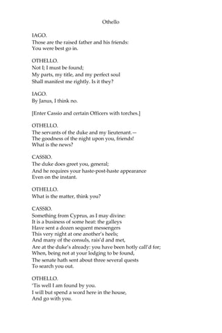 Othello
IAGO.
Those are the raised father and his friends:
You were best go in.
OTHELLO.
Not I; I must be found;
My parts, my title, and my perfect soul
Shall manifest me rightly. Is it they?
IAGO.
By Janus, I think no.
[Enter Cassio and certain Officers with torches.]
OTHELLO.
The servants of the duke and my lieutenant.—
The goodness of the night upon you, friends!
What is the news?
CASSIO.
The duke does greet you, general;
And he requires your haste-post-haste appearance
Even on the instant.
OTHELLO.
What is the matter, think you?
CASSIO.
Something from Cyprus, as I may divine:
It is a business of some heat: the galleys
Have sent a dozen sequent messengers
This very night at one another’s heels;
And many of the consuls, rais’d and met,
Are at the duke’s already: you have been hotly call’d for;
When, being not at your lodging to be found,
The senate hath sent about three several quests
To search you out.
OTHELLO.
‘Tis well I am found by you.
I will but spend a word here in the house,
And go with you.
 