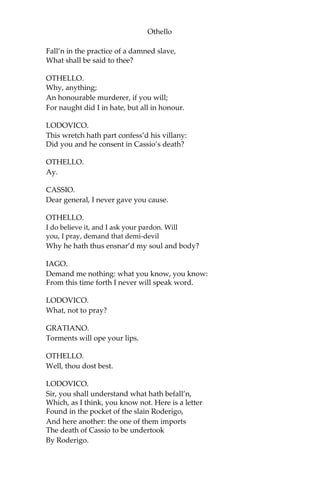 Othello
Fall’n in the practice of a damned slave,
What shall be said to thee?
OTHELLO.
Why, anything;
An honourable murderer, if you will;
For naught did I in hate, but all in honour.
LODOVICO.
This wretch hath part confess’d his villany:
Did you and he consent in Cassio’s death?
OTHELLO.
Ay.
CASSIO.
Dear general, I never gave you cause.
OTHELLO.
I do believe it, and I ask your pardon. Will
you, I pray, demand that demi-devil
Why he hath thus ensnar’d my soul and body?
IAGO.
Demand me nothing: what you know, you know:
From this time forth I never will speak word.
LODOVICO.
What, not to pray?
GRATIANO.
Torments will ope your lips.
OTHELLO.
Well, thou dost best.
LODOVICO.
Sir, you shall understand what hath befall’n,
Which, as I think, you know not. Here is a letter
Found in the pocket of the slain Roderigo,
And here another: the one of them imports
The death of Cassio to be undertook
By Roderigo.
 