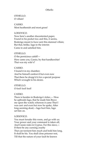 Othello
OTHELLO.
O villain!
CASSIO.
Most heathenish and most gross!
LODOVICO.
Now here’s another discontented paper,
Found in his pocket too; and this, it seems,
Roderigo meant to have sent this damned villain;
But that, belike, Iago in the interim
Came in and satisfied him.
OTHELLO.
O the pernicious caitiff!—
How came you, Cassio, by that handkerchief
That was my wife’s?
CASSIO.
I found it in my chamber;
And he himself confess’d but even now
That there he dropp’d it for a special purpose
Which wrought to his desire.
OTHELLO.
O fool! fool! fool!
CASSIO.
There is besides in Roderigo’s letter,— How
he upbraids Iago, that he made him Brave
me upon the watch; whereon it came That I
was cast: and even but now he spake, After
long seeming dead,—Iago hurt him, Iago
set him on.
LODOVICO.
You must forsake this room, and go with us:
Your power and your command is taken off,
And Cassio rules in Cyprus. For this slave,—
If there be any cunning cruelty
That can torment him much and hold him long,
It shall be his. You shall close prisoner rest,
Till that the nature of your fault be known
 