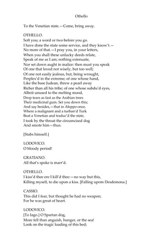 Othello
To the Venetian state.—Come, bring away.
OTHELLO.
Soft you; a word or two before you go.
I have done the state some service, and they know’t.—
No more of that.—I pray you, in your letters,
When you shall these unlucky deeds relate,
Speak of me as I am; nothing extenuate,
Nor set down aught in malice: then must you speak
Of one that loved not wisely, but too well;
Of one not easily jealous, but, being wrought,
Perplex’d in the extreme; of one whose hand,
Like the base Judean, threw a pearl away
Richer than all his tribe; of one whose subdu’d eyes,
Albeit unused to the melting mood,
Drop tears as fast as the Arabian trees
Their medicinal gum. Set you down this;
And say besides,—that in Aleppo once,
Where a malignant and a turban’d Turk
Beat a Venetian and traduc’d the state,
I took by the throat the circumcised dog
And smote him—thus.
[Stabs himself.]
LODOVICO.
O bloody period!
GRATIANO.
All that’s spoke is marr’d.
OTHELLO.
I kiss’d thee ere I kill’d thee:—no way but this,
Killing myself, to die upon a kiss. [Falling upom Desdemona.]
CASSIO.
This did I fear, but thought he had no weapon;
For he was great of heart.
LODOVICO.
[To Iago.] O Spartan dog,
More fell than anguish, hunger, or the sea!
Look on the tragic loading of this bed;
 