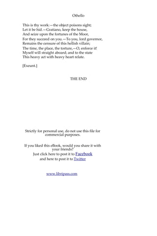 Othello
This is thy work:—the object poisons sight;
Let it be hid.—Gratiano, keep the house,
And seize upon the fortunes of the Moor,
For they succeed on you.—To you, lord governor,
Remains the censure of this hellish villain;
The time, the place, the torture,—O, enforce it!
Myself will straight aboard; and to the state
This heavy act with heavy heart relate.
[Exeunt.]
THE END
Strictly for personal use, do not use this file for
commercial purposes.
If you liked this eBook, would you share it with
your friends?
Just click here to post it to Facebook
and here to post it to Twitter
www.libripass.com
 