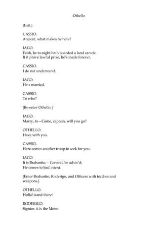 Othello
[Exit.]
CASSIO.
Ancient, what makes he here?
IAGO.
Faith, he to-night hath boarded a land carack:
If it prove lawful prize, he’s made forever.
CASSIO.
I do not understand.
IAGO.
He’s married.
CASSIO.
To who?
[Re-enter Othello.]
IAGO.
Marry, to—Come, captain, will you go?
OTHELLO.
Have with you.
CASSIO.
Here comes another troop to seek for you.
IAGO.
It is Brabantio.—General, be advis’d;
He comes to bad intent.
[Enter Brabantio, Roderigo, and Officers with torches and
weapons.]
OTHELLO.
Holla! stand there!
RODERIGO.
Signior, it is the Moor.
 
