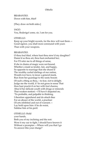 Othello
BRABANTIO.
Down with him, thief!
[They draw on both sides.]
IAGO.
You, Roderigo! come, sir, I am for you.
OTHELLO.
Keep up your bright swords, for the dew will rust them.—
Good signior, you shall more command with years
Than with your weapons.
BRABANTIO.
O thou foul thief, where hast thou stow’d my daughter?
Damn’d as thou art, thou hast enchanted her;
For I’ll refer me to all things of sense,
If she in chains of magic were not bound,
Whether a maid so tender, fair, and happy,
So opposite to marriage that she shunn’d
The wealthy curled darlings of our nation,
Would ever have, to incur a general mock,
Run from her guardage to the sooty bosom
Of such a thing as thou,—to fear, not to delight.
Judge me the world, if ‘tis not gross in sense That
thou hast practis’d on her with foul charms;
Abus’d her delicate youth with drugs or minerals
That weaken motion:—I’ll have’t disputed on;
‘Tis probable, and palpable to thinking.
I therefore apprehend and do attach thee
For an abuser of the world, a practiser
Of arts inhibited and out of warrant.—
Lay hold upon him: if he do resist,
Subdue him at his peril.
OTHELLO. Hold
your hands,
Both you of my inclining and the rest:
Were it my cue to fight, I should have known it
Without a prompter.—Where will you that I go
To answer this your charge?
 