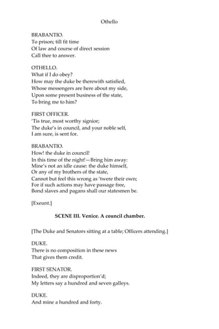 Othello
BRABANTIO.
To prison; till fit time
Of law and course of direct session
Call thee to answer.
OTHELLO.
What if I do obey?
How may the duke be therewith satisfied,
Whose messengers are here about my side,
Upon some present business of the state,
To bring me to him?
FIRST OFFICER.
‘Tis true, most worthy signior;
The duke’s in council, and your noble self,
I am sure, is sent for.
BRABANTIO.
How! the duke in council!
In this time of the night!—Bring him away:
Mine’s not an idle cause: the duke himself,
Or any of my brothers of the state,
Cannot but feel this wrong as ‘twere their own;
For if such actions may have passage free,
Bond slaves and pagans shall our statesmen be.
[Exeunt.]
SCENE III. Venice. A council chamber.
[The Duke and Senators sitting at a table; Officers attending.]
DUKE.
There is no composition in these news
That gives them credit.
FIRST SENATOR.
Indeed, they are disproportion’d;
My letters say a hundred and seven galleys.
DUKE.
And mine a hundred and forty.
 