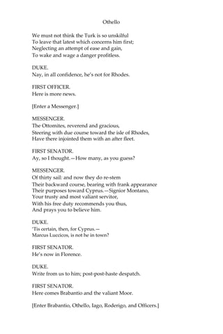 Othello
We must not think the Turk is so unskilful
To leave that latest which concerns him first;
Neglecting an attempt of ease and gain,
To wake and wage a danger profitless.
DUKE.
Nay, in all confidence, he’s not for Rhodes.
FIRST OFFICER.
Here is more news.
[Enter a Messenger.]
MESSENGER.
The Ottomites, reverend and gracious,
Steering with due course toward the isle of Rhodes,
Have there injointed them with an after fleet.
FIRST SENATOR.
Ay, so I thought.—How many, as you guess?
MESSENGER.
Of thirty sail: and now they do re-stem
Their backward course, bearing with frank appearance
Their purposes toward Cyprus.—Signior Montano,
Your trusty and most valiant servitor,
With his free duty recommends you thus,
And prays you to believe him.
DUKE.
‘Tis certain, then, for Cyprus.—
Marcus Luccicos, is not he in town?
FIRST SENATOR.
He’s now in Florence.
DUKE.
Write from us to him; post-post-haste despatch.
FIRST SENATOR.
Here comes Brabantio and the valiant Moor.
[Enter Brabantio, Othello, Iago, Roderigo, and Officers.]
 