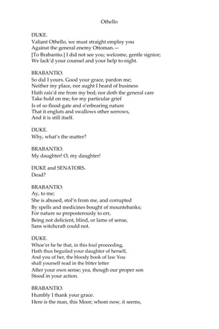 Othello
DUKE.
Valiant Othello, we must straight employ you
Against the general enemy Ottoman.—
[To Brabantio.] I did not see you; welcome, gentle signior;
We lack’d your counsel and your help to-night.
BRABANTIO.
So did I yours. Good your grace, pardon me;
Neither my place, nor aught I heard of business
Hath rais’d me from my bed; nor doth the general care
Take hold on me; for my particular grief
Is of so flood-gate and o’erbearing nature
That it engluts and swallows other sorrows,
And it is still itself.
DUKE.
Why, what’s the matter?
BRABANTIO.
My daughter! O, my daughter!
DUKE and SENATORS.
Dead?
BRABANTIO.
Ay, to me;
She is abused, stol’n from me, and corrupted
By spells and medicines bought of mountebanks;
For nature so preposterously to err,
Being not deficient, blind, or lame of sense,
Sans witchcraft could not.
DUKE.
Whoe’er he be that, in this foul proceeding,
Hath thus beguiled your daughter of herself,
And you of her, the bloody book of law You
shall yourself read in the bitter letter
After your own sense; yea, though our proper son
Stood in your action.
BRABANTIO.
Humbly I thank your grace.
Here is the man, this Moor; whom now, it seems,
 