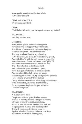 Othello
Your special mandate for the state affairs
Hath hither brought.
DUKE and SENATORS.
We are very sorry for’t.
DUKE.
[To Othello.] What, in your own part, can you say to this?
BRABANTIO.
Nothing, but this is so.
OTHELLO.
Most potent, grave, and reverend signiors,
My very noble and approv’d good masters,—
That I have ta’en away this old man’s daughter,
It is most true; true, I have married her:
The very head and front of my offending
Hath this extent, no more. Rude am I in my speech,
And little bless’d with the soft phrase of peace; For
since these arms of mine had seven years’ pith, Till
now some nine moons wasted, they have us’d
Their dearest action in the tented field;
And little of this great world can I speak,
More than pertains to feats of broil and battle;
And therefore little shall I grace my cause
In speaking for myself. Yet, by your gracious patience,
I will a round unvarnish’d tale deliver
Of my whole course of love: what drugs, what charms,
What conjuration, and what mighty magic,—
For such proceeding I am charged withal,—
I won his daughter.
BRABANTIO.
A maiden never bold:
Of spirit so still and quiet that her motion
Blush’d at herself; and she,—in spite of nature,
Of years, of country, credit, everything,—
To fall in love with what she fear’d to look on!
It is judgement maim’d and most imperfect
That will confess perfection so could err
Against all rules of nature; and must be driven
To find out practices of cunning hell,
 