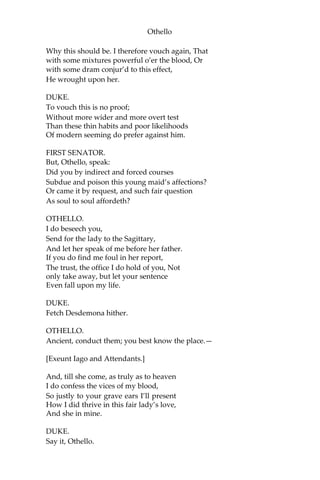 Othello
Why this should be. I therefore vouch again, That
with some mixtures powerful o’er the blood, Or
with some dram conjur’d to this effect,
He wrought upon her.
DUKE.
To vouch this is no proof;
Without more wider and more overt test
Than these thin habits and poor likelihoods
Of modern seeming do prefer against him.
FIRST SENATOR.
But, Othello, speak:
Did you by indirect and forced courses
Subdue and poison this young maid’s affections?
Or came it by request, and such fair question
As soul to soul affordeth?
OTHELLO.
I do beseech you,
Send for the lady to the Sagittary,
And let her speak of me before her father.
If you do find me foul in her report,
The trust, the office I do hold of you, Not
only take away, but let your sentence
Even fall upon my life.
DUKE.
Fetch Desdemona hither.
OTHELLO.
Ancient, conduct them; you best know the place.—
[Exeunt Iago and Attendants.]
And, till she come, as truly as to heaven
I do confess the vices of my blood,
So justly to your grave ears I’ll present
How I did thrive in this fair lady’s love,
And she in mine.
DUKE.
Say it, Othello.
 