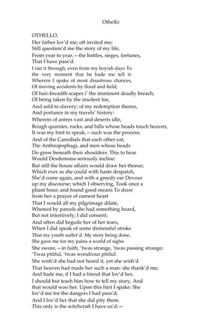 Othello
OTHELLO.
Her father lov’d me; oft invited me;
Still question’d me the story of my life,
From year to year,—the battles, sieges, fortunes,
That I have pass’d.
I ran it through, even from my boyish days To
the very moment that he bade me tell it:
Wherein I spake of most disastrous chances,
Of moving accidents by flood and field;
Of hair-breadth scapes i’ the imminent deadly breach;
Of being taken by the insolent foe,
And sold to slavery; of my redemption thence,
And portance in my travels’ history:
Wherein of antres vast and deserts idle,
Rough quarries, rocks, and hills whose heads touch heaven,
It was my hint to speak,—such was the process;
And of the Cannibals that each other eat,
The Anthropophagi, and men whose heads
Do grow beneath their shoulders. This to hear
Would Desdemona seriously incline:
But still the house affairs would draw her thence;
Which ever as she could with haste despatch,
She’d come again, and with a greedy ear Devour
up my discourse; which I observing, Took once a
pliant hour; and found good means To draw
from her a prayer of earnest heart
That I would all my pilgrimage dilate,
Whereof by parcels she had something heard,
But not intentively; I did consent;
And often did beguile her of her tears,
When I did speak of some distressful stroke
That my youth suffer’d. My story being done,
She gave me for my pains a world of sighs:
She swore,—in faith, ‘twas strange, ‘twas passing strange;
‘Twas pitiful, ‘twas wondrous pitiful:
She wish’d she had not heard it, yet she wish’d
That heaven had made her such a man: she thank’d me;
And bade me, if I had a friend that lov’d her,
I should but teach him how to tell my story, And
that would woo her. Upon this hint I spake: She
lov’d me for the dangers I had pass’d;
And I lov’d her that she did pity them.
This only is the witchcraft I have us’d:—
 