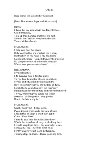 Othello
Here comes the lady; let her witness it.
[Enter Desdemona, Iago, and Attendants.]
DUKE.
I think this tale would win my daughter too.—
Good Brabantio,
Take up this mangled matter at the best.
Men do their broken weapons rather use
Than their bare hands.
BRABANTIO.
I pray you, hear her speak:
If she confess that she was half the wooer,
Destruction on my head, if my bad blame
Light on the man!—Come hither, gentle mistress:
Do you perceive in all this noble company
Where most you owe obedience?
DESDEMONA.
My noble father,
I do perceive here a divided duty:
To you I am bound for life and education;
My life and education both do learn me
How to respect you; you are the lord of duty,—
I am hitherto your daughter: but here’s my
husband; And so much duty as my mother show’d
To you, preferring you before her father,
So much I challenge that I may profess
Due to the Moor, my lord.
BRABANTIO.
God be with you!—I have done.—
Please it your grace, on to the state affairs:
I had rather to adopt a child than get it.—
Come hither, Moor:
I here do give thee that with all my heart
Which, but thou hast already, with all my heart
I would keep from thee.—For your sake, jewel,
I am glad at soul I have no other child;
For thy escape would teach me tyranny,
To hang clogs on them.—I have done, my lord.
 