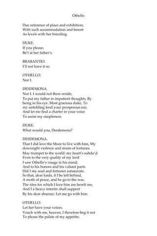Othello
Due reference of place and exhibition;
With such accommodation and besort
As levels with her breeding.
DUKE.
If you please,
Be’t at her father’s.
BRABANTIO.
I’ll not have it so.
OTHELLO.
Nor I.
DESDEMONA.
Nor I. I would not there reside,
To put my father in impatient thoughts, By
being in his eye. Most gracious duke, To
my unfolding lend your prosperous ear;
And let me find a charter in your voice
To assist my simpleness.
DUKE.
What would you, Desdemona?
DESDEMONA.
That I did love the Moor to live with him, My
downright violence and storm of fortunes
May trumpet to the world: my heart’s subdu’d
Even to the very quality of my lord:
I saw Othello’s visage in his mind;
And to his honors and his valiant parts
Did I my soul and fortunes consecrate.
So that, dear lords, if I be left behind,
A moth of peace, and he go to the war,
The rites for which I love him are bereft me,
And I a heavy interim shall support
By his dear absence. Let me go with him.
OTHELLO.
Let her have your voices.
Vouch with me, heaven, I therefore beg it not
To please the palate of my appetite;
 