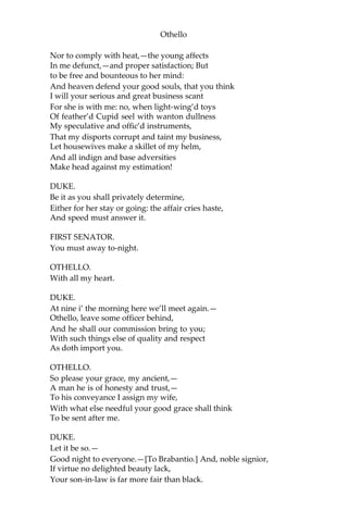 Othello
Nor to comply with heat,—the young affects
In me defunct,—and proper satisfaction; But
to be free and bounteous to her mind:
And heaven defend your good souls, that you think
I will your serious and great business scant
For she is with me: no, when light-wing’d toys
Of feather’d Cupid seel with wanton dullness
My speculative and offic’d instruments,
That my disports corrupt and taint my business,
Let housewives make a skillet of my helm,
And all indign and base adversities
Make head against my estimation!
DUKE.
Be it as you shall privately determine,
Either for her stay or going: the affair cries haste,
And speed must answer it.
FIRST SENATOR.
You must away to-night.
OTHELLO.
With all my heart.
DUKE.
At nine i’ the morning here we’ll meet again.—
Othello, leave some officer behind,
And he shall our commission bring to you;
With such things else of quality and respect
As doth import you.
OTHELLO.
So please your grace, my ancient,—
A man he is of honesty and trust,—
To his conveyance I assign my wife,
With what else needful your good grace shall think
To be sent after me.
DUKE.
Let it be so.—
Good night to everyone.—[To Brabantio.] And, noble signior,
If virtue no delighted beauty lack,
Your son-in-law is far more fair than black.
 