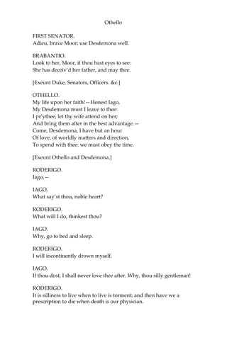Othello
FIRST SENATOR.
Adieu, brave Moor; use Desdemona well.
BRABANTIO.
Look to her, Moor, if thou hast eyes to see:
She has deceiv’d her father, and may thee.
[Exeunt Duke, Senators, Officers. &c.]
OTHELLO.
My life upon her faith!—Honest Iago,
My Desdemona must I leave to thee:
I pr’ythee, let thy wife attend on her;
And bring them after in the best advantage.—
Come, Desdemona, I have but an hour
Of love, of worldly matters and direction,
To spend with thee: we must obey the time.
[Exeunt Othello and Desdemona.]
RODERIGO.
Iago,—
IAGO.
What say’st thou, noble heart?
RODERIGO.
What will I do, thinkest thou?
IAGO.
Why, go to bed and sleep.
RODERIGO.
I will incontinently drown myself.
IAGO.
If thou dost, I shall never love thee after. Why, thou silly gentleman!
RODERIGO.
It is silliness to live when to live is torment; and then have we a
prescription to die when death is our physician.
 