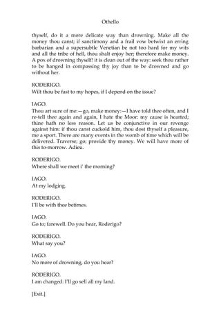 Othello
thyself, do it a more delicate way than drowning. Make all the
money thou canst; if sanctimony and a frail vow betwixt an erring
barbarian and a supersubtle Venetian be not too hard for my wits
and all the tribe of hell, thou shalt enjoy her; therefore make money.
A pox of drowning thyself! it is clean out of the way: seek thou rather
to be hanged in compassing thy joy than to be drowned and go
without her.
RODERIGO.
Wilt thou be fast to my hopes, if I depend on the issue?
IAGO.
Thou art sure of me:—go, make money:—I have told thee often, and I
re-tell thee again and again, I hate the Moor: my cause is hearted;
thine hath no less reason. Let us be conjunctive in our revenge
against him: if thou canst cuckold him, thou dost thyself a pleasure,
me a sport. There are many events in the womb of time which will be
delivered. Traverse; go; provide thy money. We will have more of
this to-morrow. Adieu.
RODERIGO.
Where shall we meet i’ the morning?
IAGO.
At my lodging.
RODERIGO.
I’ll be with thee betimes.
IAGO.
Go to; farewell. Do you hear, Roderigo?
RODERIGO.
What say you?
IAGO.
No more of drowning, do you hear?
RODERIGO.
I am changed: I’ll go sell all my land.
[Exit.]
 