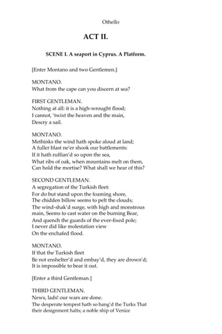 Othello
ACT II.
SCENE I. A seaport in Cyprus. A Platform.
[Enter Montano and two Gentlemen.]
MONTANO.
What from the cape can you discern at sea?
FIRST GENTLEMAN.
Nothing at all: it is a high-wrought flood;
I cannot, ‘twixt the heaven and the main,
Descry a sail.
MONTANO.
Methinks the wind hath spoke aloud at land;
A fuller blast ne’er shook our battlements:
If it hath ruffian’d so upon the sea,
What ribs of oak, when mountains melt on them,
Can hold the mortise? What shall we hear of this?
SECOND GENTLEMAN.
A segregation of the Turkish fleet:
For do but stand upon the foaming shore,
The chidden billow seems to pelt the clouds;
The wind-shak’d surge, with high and monstrous
main, Seems to cast water on the burning Bear,
And quench the guards of the ever-fixed pole;
I never did like molestation view
On the enchafed flood.
MONTANO.
If that the Turkish fleet
Be not enshelter’d and embay’d, they are drown’d;
It is impossible to bear it out.
[Enter a third Gentleman.]
THIRD GENTLEMAN.
News, lads! our wars are done.
The desperate tempest hath so bang’d the Turks That
their designment halts; a noble ship of Venice
 