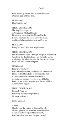 Othello
Hath seen a grievous wreck and sufferance
On most part of their fleet.
MONTANO.
How! is this true?
THIRD GENTLEMAN.
The ship is here put in,
A Veronessa; Michael Cassio,
Lieutenant to the warlike Moor Othello,
Is come on shore: the Moor himself’s at sea,
And is in full commission here for Cyprus.
MONTANO.
I am glad on’t; ‘tis a worthy governor.
THIRD GENTLEMAN.
But this same Cassio,—though he speak of comfort
Touching the Turkish loss,—yet he looks sadly,
And prays the Moor be safe; for they were parted
With foul and violent tempest.
MONTANO.
Pray heavens he be;
For I have serv’d him, and the man commands
Like a full soldier. Let’s to the sea-side, ho!
As well to see the vessel that’s come in
As to throw out our eyes for brave Othello,
Even till we make the main and the aerial blue
An indistinct regard.
THIRD GENTLEMAN.
Come, let’s do so;
For every minute is expectancy
Of more arrivance.
[Enter Cassio.]
CASSIO.
Thanks you, the valiant of this warlike isle,
That so approve the Moor! O, let the heavens
Give him defence against the elements,
For I have lost him on a dangerous sea!
 