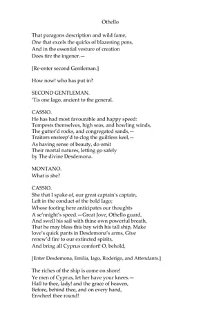 Othello
That paragons description and wild fame,
One that excels the quirks of blazoning pens,
And in the essential vesture of creation
Does tire the ingener.—
[Re-enter second Gentleman.]
How now! who has put in?
SECOND GENTLEMAN.
‘Tis one Iago, ancient to the general.
CASSIO.
He has had most favourable and happy speed:
Tempests themselves, high seas, and howling winds,
The gutter’d rocks, and congregated sands,—
Traitors ensteep’d to clog the guiltless keel,—
As having sense of beauty, do omit
Their mortal natures, letting go safely
by The divine Desdemona.
MONTANO.
What is she?
CASSIO.
She that I spake of, our great captain’s captain,
Left in the conduct of the bold Iago;
Whose footing here anticipates our thoughts
A se’nnight’s speed.—Great Jove, Othello guard,
And swell his sail with thine own powerful breath,
That he may bless this bay with his tall ship, Make
love’s quick pants in Desdemona’s arms, Give
renew’d fire to our extincted spirits,
And bring all Cyprus comfort! O, behold,
[Enter Desdemona, Emilia, Iago, Roderigo, and Attendants.]
The riches of the ship is come on shore!
Ye men of Cyprus, let her have your knees.—
Hall to thee, lady! and the grace of heaven,
Before, behind thee, and on every hand,
Enwheel thee round!
 