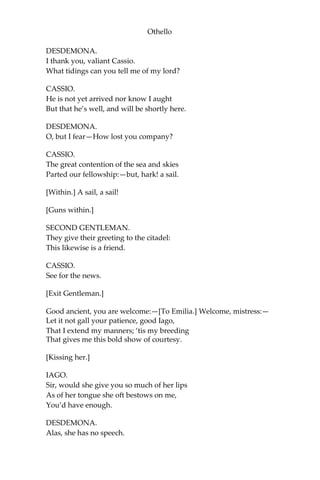 Othello
DESDEMONA.
I thank you, valiant Cassio.
What tidings can you tell me of my lord?
CASSIO.
He is not yet arrived nor know I aught
But that he’s well, and will be shortly here.
DESDEMONA.
O, but I fear—How lost you company?
CASSIO.
The great contention of the sea and skies
Parted our fellowship:—but, hark! a sail.
[Within.] A sail, a sail!
[Guns within.]
SECOND GENTLEMAN.
They give their greeting to the citadel:
This likewise is a friend.
CASSIO.
See for the news.
[Exit Gentleman.]
Good ancient, you are welcome:—[To Emilia.] Welcome, mistress:—
Let it not gall your patience, good Iago,
That I extend my manners; ‘tis my breeding
That gives me this bold show of courtesy.
[Kissing her.]
IAGO.
Sir, would she give you so much of her lips
As of her tongue she oft bestows on me,
You’d have enough.
DESDEMONA.
Alas, she has no speech.
 