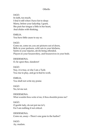 Othello
IAGO.
In faith, too much;
I find it still when I have list to sleep:
Marry, before your ladyship, I grant,
She puts her tongue a little in her heart,
And chides with thinking.
EMILIA.
You have little cause to say so.
IAGO.
Come on, come on; you are pictures out of doors,
Bells in your parlours, wild cats in your kitchens,
Saints in your injuries, devils being offended,
Players in your housewifery, and housewives in your beds.
DESDEMONA.
O, fie upon thee, slanderer!
IAGO.
Nay, it is true, or else I am a Turk:
You rise to play, and go to bed to work.
EMILIA.
You shall not write my praise.
IAGO.
No, let me not.
DESDEMONA.
What wouldst thou write of me, if thou shouldst praise me?
IAGO.
O gentle lady, do not put me to’t;
For I am nothing if not critical.
DESDEMONA.
Come on, assay—There’s one gone to the harbor?
IAGO.
Ay, madam.
 