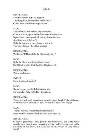 Othello
DESDEMONA.
I am not merry; but I do beguile
The thing I am, by seeming otherwise.—
Come, how wouldst thou praise me?
IAGO.
I am about it; but, indeed, my invention
Comes from my pate as birdlime does from frize,—
It plucks out brains and all: but my Muse labours,
And thus she is deliver’d.
If she be fair and wise,—fairness and wit,
The one’s for use, the other useth it.
DESDEMONA.
Well prais’d! How if she be black and witty?
IAGO.
If she be black, and thereto have a wit,
She’ll find a white that shall her blackness fit.
DESDEMONA.
Worse and worse.
EMILIA.
How if fair and foolish?
IAGO.
She never yet was foolish that was fair;
For even her folly help’d her to an heir.
DESDEMONA.
These are old fond paradoxes to make fools laugh i’ the alehouse.
What miserable praise hast thou for her that’s foul and foolish?
IAGO.
There’s none so foul and foolish thereunto,
But does foul pranks which fair and wise ones do.
DESDEMONA.
O heavy ignorance!—thou praisest the worst best. But what praise
couldst thou bestow on a deserving woman indeed,—one that, in the
authority of her merit, did justly put on the vouch of very malice
itself?
 