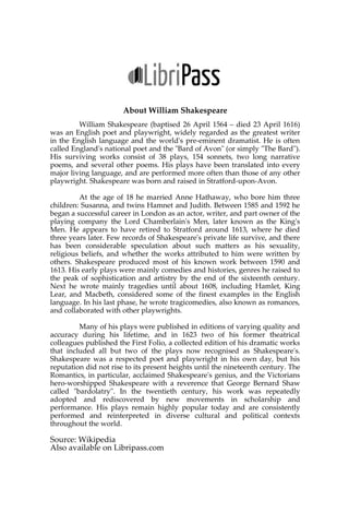 About William Shakespeare
William Shakespeare (baptised 26 April 1564 – died 23 April 1616)
was an English poet and playwright, widely regarded as the greatest writer
in the English language and the world's pre-eminent dramatist. He is often
called England's national poet and the "Bard of Avon" (or simply "The Bard").
His surviving works consist of 38 plays, 154 sonnets, two long narrative
poems, and several other poems. His plays have been translated into every
major living language, and are performed more often than those of any other
playwright. Shakespeare was born and raised in Stratford-upon-Avon.
At the age of 18 he married Anne Hathaway, who bore him three
children: Susanna, and twins Hamnet and Judith. Between 1585 and 1592 he
began a successful career in London as an actor, writer, and part owner of the
playing company the Lord Chamberlain's Men, later known as the King's
Men. He appears to have retired to Stratford around 1613, where he died
three years later. Few records of Shakespeare's private life survive, and there
has been considerable speculation about such matters as his sexuality,
religious beliefs, and whether the works attributed to him were written by
others. Shakespeare produced most of his known work between 1590 and
1613. His early plays were mainly comedies and histories, genres he raised to
the peak of sophistication and artistry by the end of the sixteenth century.
Next he wrote mainly tragedies until about 1608, including Hamlet, King
Lear, and Macbeth, considered some of the finest examples in the English
language. In his last phase, he wrote tragicomedies, also known as romances,
and collaborated with other playwrights.
Many of his plays were published in editions of varying quality and
accuracy during his lifetime, and in 1623 two of his former theatrical
colleagues published the First Folio, a collected edition of his dramatic works
that included all but two of the plays now recognised as Shakespeare's.
Shakespeare was a respected poet and playwright in his own day, but his
reputation did not rise to its present heights until the nineteenth century. The
Romantics, in particular, acclaimed Shakespeare's genius, and the Victorians
hero-worshipped Shakespeare with a reverence that George Bernard Shaw
called "bardolatry". In the twentieth century, his work was repeatedly
adopted and rediscovered by new movements in scholarship and
performance. His plays remain highly popular today and are consistently
performed and reinterpreted in diverse cultural and political contexts
throughout the world.
Source: Wikipedia
Also available on Libripass.com
 