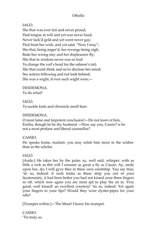 Othello
IAGO.
She that was ever fair and never proud;
Had tongue at will and yet was never loud;
Never lack’d gold and yet went never gay;
Fled from her wish, and yet said, “Now I may”;
She that, being anger’d, her revenge being nigh,
Bade her wrong stay and her displeasure fly;
She that in wisdom never was so frail
To change the cod’s head for the salmon’s tail;
She that could think and ne’er disclose her mind;
See suitors following and not look behind;
She was a wight, if ever such wight were;—
DESDEMONA.
To do what?
IAGO.
To suckle fools and chronicle small beer.
DESDEMONA.
O most lame and impotent conclusion!—Do not learn of him,
Emilia, though he be thy husband.—How say you, Cassio? is he
not a most profane and liberal counsellor?
CASSIO.
He speaks home, madam: you may relish him more in the soldier
than in the scholar.
IAGO.
[Aside.] He takes her by the palm: ay, well said, whisper: with as
little a web as this will I ensnare as great a fly as Cassio. Ay, smile
upon her, do; I will gyve thee in thine own courtship. You say true;
‘tis so, indeed: if such tricks as these strip you out of your
lieutenantry, it had been better you had not kissed your three fingers
so oft, which now again you are most apt to play the sir in. Very
good; well kissed! an excellent courtesy! ‘tis so, indeed. Yet again
your fingers to your lips? Would they were clyster-pipes for your
sake!
[Trumpet within.]—The Moor! I know his trumpet.
CASSIO.
‘Tis truly so.
 