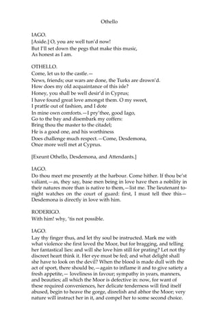 Othello
IAGO.
[Aside.] O, you are well tun’d now!
But I’ll set down the pegs that make this music,
As honest as I am.
OTHELLO.
Come, let us to the castle.—
News, friends; our wars are done, the Turks are drown’d.
How does my old acquaintance of this isle?
Honey, you shall be well desir’d in Cyprus;
I have found great love amongst them. O my sweet,
I prattle out of fashion, and I dote
In mine own comforts.—I pry’thee, good Iago,
Go to the bay and disembark my coffers:
Bring thou the master to the citadel;
He is a good one, and his worthiness
Does challenge much respect.—Come, Desdemona,
Once more well met at Cyprus.
[Exeunt Othello, Desdemona, and Attendants.]
IAGO.
Do thou meet me presently at the harbour. Come hither. If thou be’st
valiant,—as, they say, base men being in love have then a nobility in
their natures more than is native to them,—list me. The lieutenant to-
night watches on the court of guard: first, I must tell thee this—
Desdemona is directly in love with him.
RODERIGO.
With him! why, ‘tis not possible.
IAGO.
Lay thy finger thus, and let thy soul be instructed. Mark me with
what violence she first loved the Moor, but for bragging, and telling
her fantastical lies: and will she love him still for prating? Let not thy
discreet heart think it. Her eye must be fed; and what delight shall
she have to look on the devil? When the blood is made dull with the
act of sport, there should be,—again to inflame it and to give satiety a
fresh appetite,— loveliness in favour; sympathy in years, manners,
and beauties; all which the Moor is defective in: now, for want of
these required conveniences, her delicate tenderness will find itself
abused, begin to heave the gorge, disrelish and abhor the Moor; very
nature will instruct her in it, and compel her to some second choice.
 