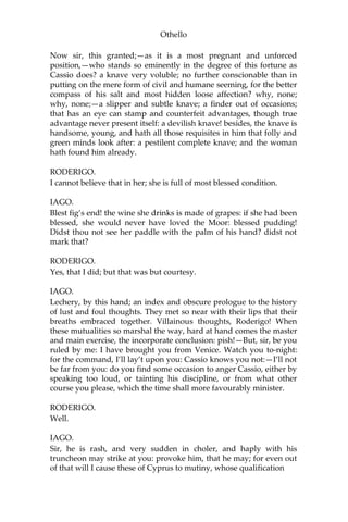 Othello
Now sir, this granted;—as it is a most pregnant and unforced
position,—who stands so eminently in the degree of this fortune as
Cassio does? a knave very voluble; no further conscionable than in
putting on the mere form of civil and humane seeming, for the better
compass of his salt and most hidden loose affection? why, none;
why, none;—a slipper and subtle knave; a finder out of occasions;
that has an eye can stamp and counterfeit advantages, though true
advantage never present itself: a devilish knave! besides, the knave is
handsome, young, and hath all those requisites in him that folly and
green minds look after: a pestilent complete knave; and the woman
hath found him already.
RODERIGO.
I cannot believe that in her; she is full of most blessed condition.
IAGO.
Blest fig’s end! the wine she drinks is made of grapes: if she had been
blessed, she would never have loved the Moor: blessed pudding!
Didst thou not see her paddle with the palm of his hand? didst not
mark that?
RODERIGO.
Yes, that I did; but that was but courtesy.
IAGO.
Lechery, by this hand; an index and obscure prologue to the history
of lust and foul thoughts. They met so near with their lips that their
breaths embraced together. Villainous thoughts, Roderigo! When
these mutualities so marshal the way, hard at hand comes the master
and main exercise, the incorporate conclusion: pish!—But, sir, be you
ruled by me: I have brought you from Venice. Watch you to-night:
for the command, I’ll lay’t upon you: Cassio knows you not:—I’ll not
be far from you: do you find some occasion to anger Cassio, either by
speaking too loud, or tainting his discipline, or from what other
course you please, which the time shall more favourably minister.
RODERIGO.
Well.
IAGO.
Sir, he is rash, and very sudden in choler, and haply with his
truncheon may strike at you: provoke him, that he may; for even out
of that will I cause these of Cyprus to mutiny, whose qualification
 