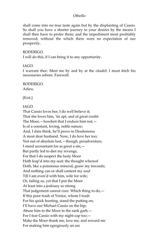 Othello
shall come into no true taste again but by the displanting of Cassio.
So shall you have a shorter journey to your desires by the means I
shall then have to prefer them; and the impediment most profitably
removed, without the which there were no expectation of our
prosperity.
RODERIGO.
I will do this, if I can bring it to any opportunity.
IAGO.
I warrant thee. Meet me by and by at the citadel: I must fetch his
necessaries ashore. Farewell.
RODERIGO.
Adieu.
[Exit.]
IAGO.
That Cassio loves her, I do well believe it;
That she loves him, ‘tis apt, and of great credit:
The Moor,—howbeit that I endure him not,—
Is of a constant, loving, noble nature;
And, I dare think, he’ll prove to Desdemona
A most dear husband. Now, I do love her too;
Not out of absolute lust,—though, peradventure,
I stand accountant for as great a sin,—
But partly led to diet my revenge,
For that I do suspect the lusty Moor
Hath leap’d into my seat: the thought whereof
Doth, like a poisonous mineral, gnaw my inwards;
And nothing can or shall content my soul
Till I am even’d with him, wife for wife;
Or, failing so, yet that I put the Moor
At least into a jealousy so strong
That judgement cannot cure. Which thing to do,—
If this poor trash of Venice, whom I trash
For his quick hunting, stand the putting on,
I’ll have our Michael Cassio on the hip;
Abuse him to the Moor in the rank garb,—
For I fear Cassio with my night-cap too;—
Make the Moor thank me, love me, and reward me
For making him egregiously an ass
 