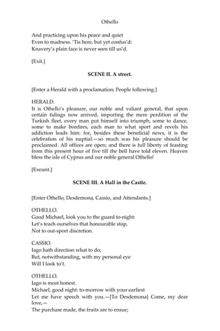 Othello
And practicing upon his peace and quiet
Even to madness. ‘Tis here, but yet confus’d:
Knavery’s plain face is never seen till us’d.
[Exit.]
SCENE II. A street.
[Enter a Herald with a proclamation; People following.]
HERALD.
It is Othello’s pleasure, our noble and valiant general, that upon
certain tidings now arrived, importing the mere perdition of the
Turkish fleet, every man put himself into triumph; some to dance,
some to make bonfires, each man to what sport and revels his
addiction leads him: for, besides these beneficial news, it is the
celebration of his nuptial:—so much was his pleasure should be
proclaimed. All offices are open; and there is full liberty of feasting
from this present hour of five till the bell have told eleven. Heaven
bless the isle of Cyprus and our noble general Othello!
[Exeunt.]
SCENE III. A Hall in the Castle.
[Enter Othello, Desdemona, Cassio, and Attendants.]
OTHELLO.
Good Michael, look you to the guard to-night:
Let’s teach ourselves that honourable stop,
Not to out-sport discretion.
CASSIO.
Iago hath direction what to do;
But, notwithstanding, with my personal eye
Will I look to’t.
OTHELLO.
Iago is most honest.
Michael, good night: to-morrow with your earliest
Let me have speech with you.—[To Desdemona] Come, my dear
love,—
The purchase made, the fruits are to ensue;
 