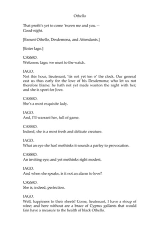 Othello
That profit’s yet to come ‘tween me and you.—
Good-night.
[Exeunt Othello, Desdemona, and Attendants.]
[Enter Iago.]
CASSIO.
Welcome, Iago; we must to the watch.
IAGO.
Not this hour, lieutenant; ‘tis not yet ten o’ the clock. Our general
cast us thus early for the love of his Desdemona; who let us not
therefore blame: he hath not yet made wanton the night with her;
and she is sport for Jove.
CASSIO.
She’s a most exquisite lady.
IAGO.
And, I’ll warrant her, full of game.
CASSIO.
Indeed, she is a most fresh and delicate creature.
IAGO.
What an eye she has! methinks it sounds a parley to provocation.
CASSIO.
An inviting eye; and yet methinks right modest.
IAGO.
And when she speaks, is it not an alarm to love?
CASSIO.
She is, indeed, perfection.
IAGO.
Well, happiness to their sheets! Come, lieutenant, I have a stoup of
wine; and here without are a brace of Cyprus gallants that would
fain have a measure to the health of black Othello.
 