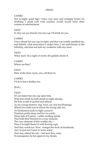 Othello
CASSIO.
Not to-night, good Iago: I have very poor and unhappy brains for
drinking: I could well wish courtesy would invent some other
custom of entertainment.
IAGO.
O, they are our friends; but one cup: I’ll drink for you.
CASSIO.
I have drunk but one cup to-night, and that was craftily qualified too,
and behold, what innovation it makes here: I am unfortunate in the
infirmity, and dare not task my weakness with any more.
IAGO.
What, man! ‘tis a night of revels: the gallants desire it.
CASSIO.
Where are they?
IAGO.
Here at the door; I pray you, call them in.
CASSIO.
I’ll do’t; but it dislikes me.
[Exit.]
IAGO.
If I can fasten but one cup upon him,
With that which he hath drunk to-night already,
He’ll be as full of quarrel and offense
As my young mistress’ dog. Now, my sick fool Roderigo,
Whom love hath turn’d almost the wrong side out,
To Desdemona hath to-night carous’d
Potations pottle-deep; and he’s to watch:
Three lads of Cyprus,—noble swelling spirits,
That hold their honours in a wary distance,
The very elements of this warlike isle,—
Have I to-night fluster’d with flowing cups,
And they watch too. Now, ‘mongst this flock of drunkards,
Am I to put our Cassio in some action
That may offend the isle:—but here they come:
If consequence do but approve my dream,
 