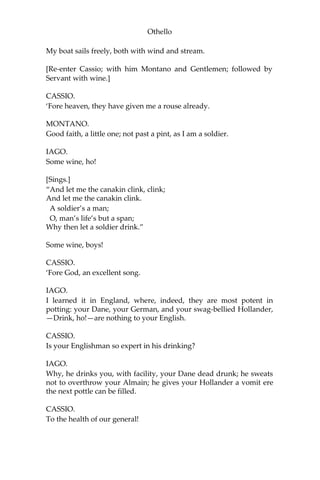 Othello
My boat sails freely, both with wind and stream.
[Re-enter Cassio; with him Montano and Gentlemen; followed by
Servant with wine.]
CASSIO.
‘Fore heaven, they have given me a rouse already.
MONTANO.
Good faith, a little one; not past a pint, as I am a soldier.
IAGO.
Some wine, ho!
[Sings.]
“And let me the canakin clink, clink;
And let me the canakin clink.
A soldier’s a man;
O, man’s life’s but a span;
Why then let a soldier drink.”
Some wine, boys!
CASSIO.
‘Fore God, an excellent song.
IAGO.
I learned it in England, where, indeed, they are most potent in
potting: your Dane, your German, and your swag-bellied Hollander,
—Drink, ho!—are nothing to your English.
CASSIO.
Is your Englishman so expert in his drinking?
IAGO.
Why, he drinks you, with facility, your Dane dead drunk; he sweats
not to overthrow your Almain; he gives your Hollander a vomit ere
the next pottle can be filled.
CASSIO.
To the health of our general!
 