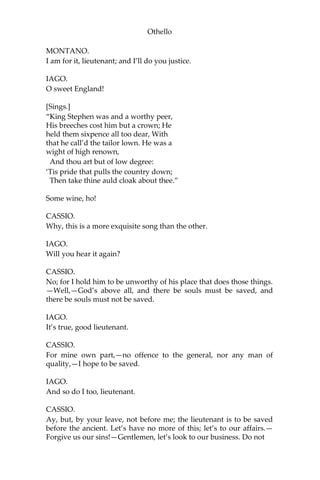 Othello
MONTANO.
I am for it, lieutenant; and I’ll do you justice.
IAGO.
O sweet England!
[Sings.]
“King Stephen was and a worthy peer,
His breeches cost him but a crown; He
held them sixpence all too dear, With
that he call’d the tailor lown. He was a
wight of high renown,
And thou art but of low degree:
‘Tis pride that pulls the country down;
Then take thine auld cloak about thee.”
Some wine, ho!
CASSIO.
Why, this is a more exquisite song than the other.
IAGO.
Will you hear it again?
CASSIO.
No; for I hold him to be unworthy of his place that does those things.
—Well,—God’s above all, and there be souls must be saved, and
there be souls must not be saved.
IAGO.
It’s true, good lieutenant.
CASSIO.
For mine own part,—no offence to the general, nor any man of
quality,—I hope to be saved.
IAGO.
And so do I too, lieutenant.
CASSIO.
Ay, but, by your leave, not before me; the lieutenant is to be saved
before the ancient. Let’s have no more of this; let’s to our affairs.—
Forgive us our sins!—Gentlemen, let’s look to our business. Do not
 