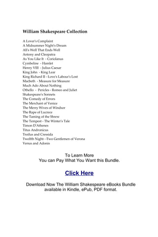 William Shakespeare Collection
A Lover's Complaint
A Midsummer Night's Dream
All's Well That Ends Well
Antony and Cleopatra
As You Like It - Coriolanus
Cymbeline - Hamlet
Henry VIII - Julius Caesar
King John - King Lear
King Richard II - Love's Labour's Lost
Macbeth - Measure for Measure
Much Ado About Nothing
Othello - Pericles - Romeo and Juliet
Shakespeare's Sonnets
The Comedy of Errors
The Merchant of Venice
The Merry Wives of Windsor
The Rape of Lucrece
The Taming of the Shrew
The Tempest - The Winter's Tale
Timon D'Athenes
Titus Andronicus
Troilus and Cressida
Twelfth Night- -Two Gentlemen of Verona
Venus and Adonis
To Learn More
You can Pay What You Want this Bundle.
Click Here
Download Now The William Shakespeare eBooks Bundle
available in Kindle, ePub, PDF format.
 