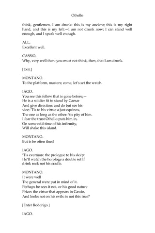 Othello
think, gentlemen, I am drunk: this is my ancient; this is my right
hand, and this is my left:—I am not drunk now; I can stand well
enough, and I speak well enough.
ALL.
Excellent well.
CASSIO.
Why, very well then: you must not think, then, that I am drunk.
[Exit.]
MONTANO.
To the platform, masters; come, let’s set the watch.
IAGO.
You see this fellow that is gone before;—
He is a soldier fit to stand by Caesar
And give direction: and do but see his
vice; ‘Tis to his virtue a just equinox,
The one as long as the other: ‘tis pity of him.
I fear the trust Othello puts him in,
On some odd time of his infirmity,
Will shake this island.
MONTANO.
But is he often thus?
IAGO.
‘Tis evermore the prologue to his sleep:
He’ll watch the horologe a double set If
drink rock not his cradle.
MONTANO.
It were well
The general were put in mind of it.
Perhaps he sees it not, or his good nature
Prizes the virtue that appears in Cassio,
And looks not on his evils: is not this true?
[Enter Roderigo.]
IAGO.
 