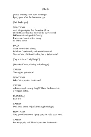 Othello
[Aside to him.] How now, Roderigo!
I pray you, after the lieutenant; go.
[Exit Roderigo.]
MONTANO.
And ‘tis great pity that the noble Moor
Should hazard such a place as his own second
With one of an ingraft infirmity:
It were an honest action to say
So to the Moor.
IAGO.
Not I, for this fair island;
I do love Cassio well; and would do much
To cure him of this evil.—But, hark! What noise?
[Cry within,—“Help! help!”]
[Re-enter Cassio, driving in Roderigo.]
CASSIO.
You rogue! you rascal!
MONTANO.
What’s the matter, lieutenant?
CASSIO.
A knave teach me my duty! I’ll beat the knave into
a twiggen bottle.
RODERIGO.
Beat me!
CASSIO.
Dost thou prate, rogue? [Striking Roderigo.]
MONTANO.
Nay, good lieutenant; I pray you, sir, hold your hand.
CASSIO.
Let me go, sir, or I’ll knock you o’er the mazard.
 