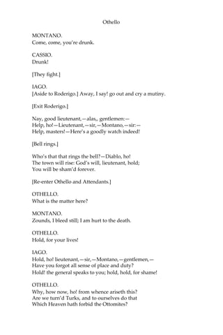 Othello
MONTANO.
Come, come, you’re drunk.
CASSIO.
Drunk!
[They fight.]
IAGO.
[Aside to Roderigo.] Away, I say! go out and cry a mutiny.
[Exit Roderigo.]
Nay, good lieutenant,—alas,, gentlemen:—
Help, ho!—Lieutenant,—sir,—Montano,—sir:—
Help, masters!—Here’s a goodly watch indeed!
[Bell rings.]
Who’s that that rings the bell?—Diablo, ho!
The town will rise: God’s will, lieutenant, hold;
You will be sham’d forever.
[Re-enter Othello and Attendants.]
OTHELLO.
What is the matter here?
MONTANO.
Zounds, I bleed still; I am hurt to the death.
OTHELLO.
Hold, for your lives!
IAGO.
Hold, ho! lieutenant,—sir,—Montano,—gentlemen,—
Have you forgot all sense of place and duty?
Hold! the general speaks to you; hold, hold, for shame!
OTHELLO.
Why, how now, ho! from whence ariseth this?
Are we turn’d Turks, and to ourselves do that
Which Heaven hath forbid the Ottomites?
 